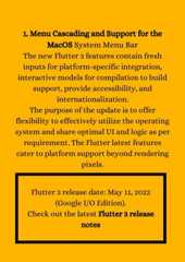 1. Menu Cascading and Support for theMacOS System Menu BarThe new Flutter 3 features contain freshinputs for platform-specific integration,interactive models for compilation to buildsupport, provide accessibility, andinternationalization.The purpose of the update is to offerflexibility to effectively utilize the operatingsystem and share optimal UI and logic as perrequirement. The Flutter latest featurescater to platform support beyond renderingpixels.Flutter 3 release date: May 11, 2022(Google I/O Edition).Check out the latest Flutter 3 releasenotes